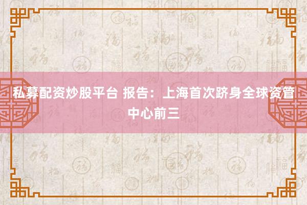 私募配资炒股平台 报告：上海首次跻身全球资管中心前三