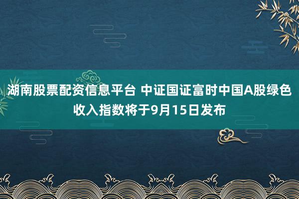 湖南股票配资信息平台 中证国证富时中国A股绿色收入指数将于9月15日发布