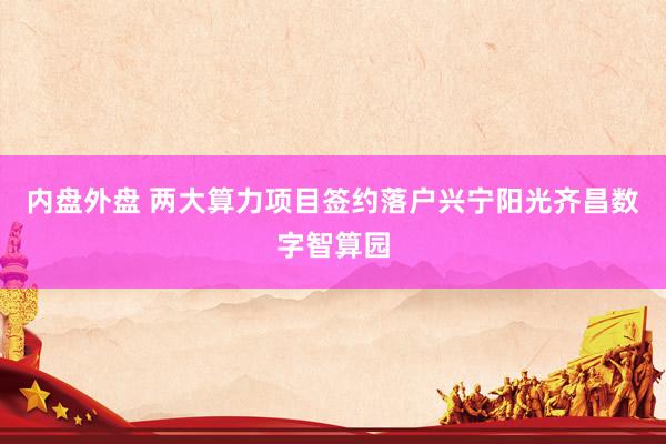 内盘外盘 两大算力项目签约落户兴宁阳光齐昌数字智算园