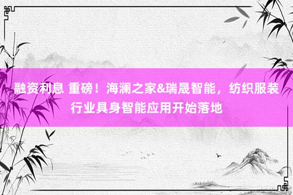 融资利息 重磅！海澜之家&瑞晟智能，纺织服装行业具身智能应用开始落地