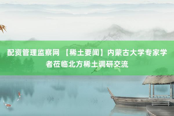 配资管理监察网 【稀土要闻】内蒙古大学专家学者莅临北方稀土调研交流