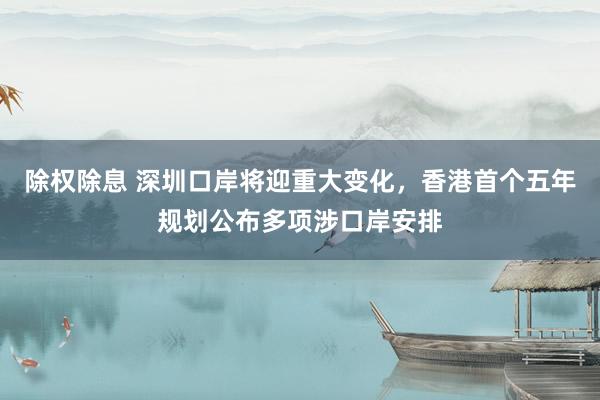 除权除息 深圳口岸将迎重大变化，香港首个五年规划公布多项涉口岸安排