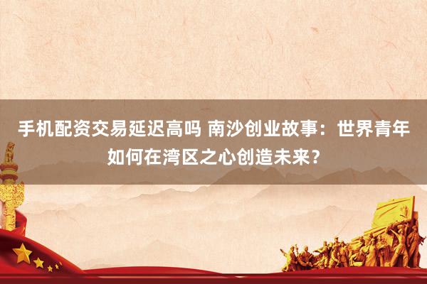 手机配资交易延迟高吗 南沙创业故事：世界青年如何在湾区之心创造未来？