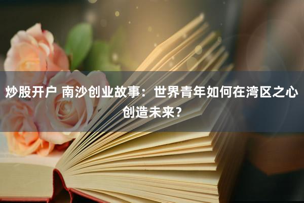 炒股开户 南沙创业故事：世界青年如何在湾区之心创造未来？