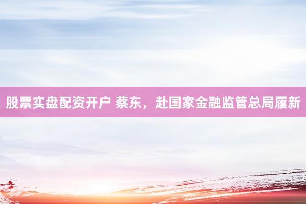 股票实盘配资开户 蔡东，赴国家金融监管总局履新