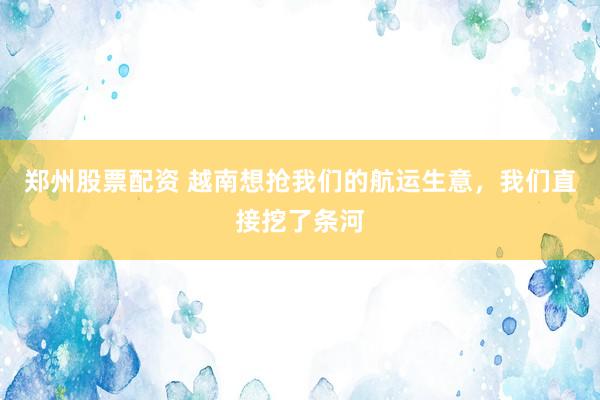 郑州股票配资 越南想抢我们的航运生意，我们直接挖了条河