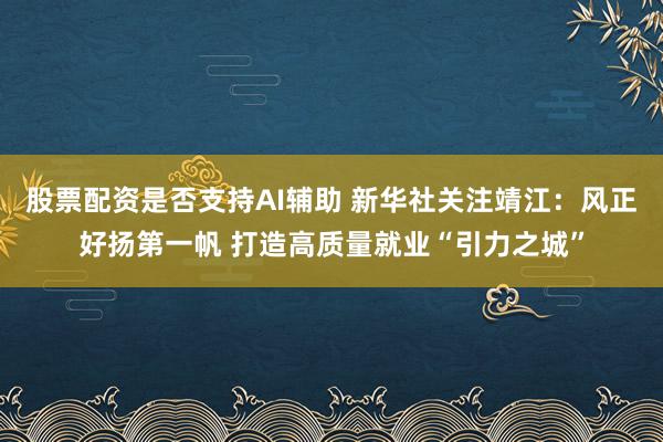 股票配资是否支持AI辅助 新华社关注靖江：风正好扬第一帆 打造高质量就业“引力之城”