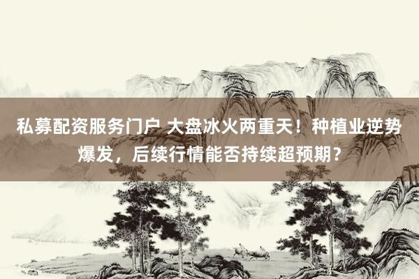 私募配资服务门户 大盘冰火两重天！种植业逆势爆发，后续行情能否持续超预期？