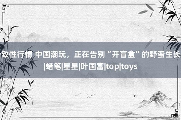 一致性行情 中国潮玩，正在告别“开盲盒”的野蛮生长期|蜡笔|星星|叶国富|top|toys