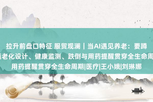 拉升前盘口特征 服贸观澜｜当AI遇见养老：要蹲下身子理解老人，让适老化设计、健康监测、跌倒与用药提醒贯穿全生命周期|医疗|王小娥|刘琳娜