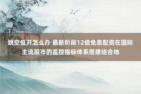 跳空低开怎么办 最新阶段12倍免息配资在国际主流股市的监控指标体系搭建结合地