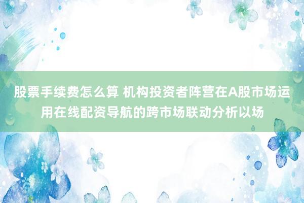 股票手续费怎么算 机构投资者阵营在A股市场运用在线配资导航的跨市场联动分析以场
