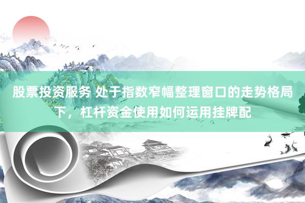 股票投资服务 处于指数窄幅整理窗口的走势格局下，杠杆资金使用如何运用挂牌配