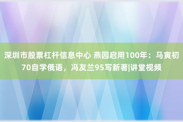 深圳市股票杠杆信息中心 燕园启用100年：马寅初70自学俄语，冯友兰95写新著|讲堂视频