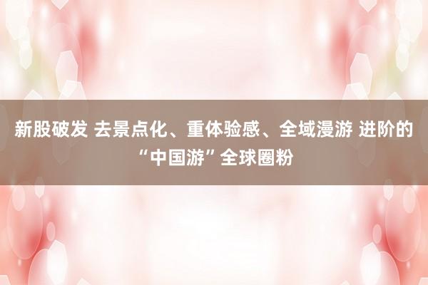 新股破发 去景点化、重体验感、全域漫游 进阶的“中国游”全球圈粉