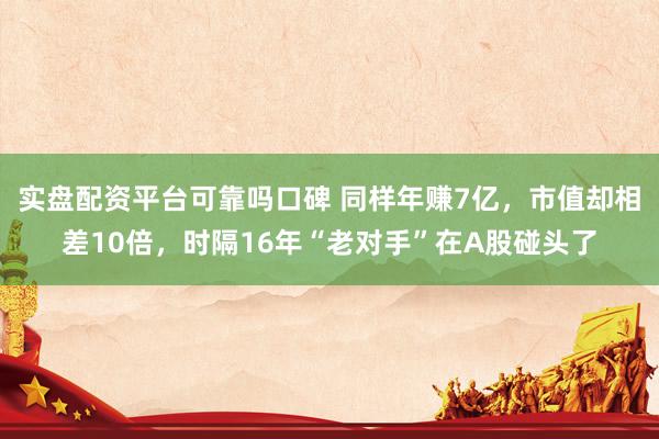 实盘配资平台可靠吗口碑 同样年赚7亿，市值却相差10倍，时隔16年“老对手”在A股碰头了