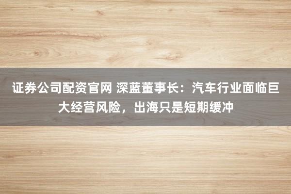 证券公司配资官网 深蓝董事长：汽车行业面临巨大经营风险，出海只是短期缓冲