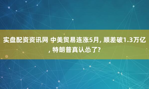 实盘配资资讯网 中美贸易连涨5月, 顺差破1.3万亿, 特朗普真认怂了?
