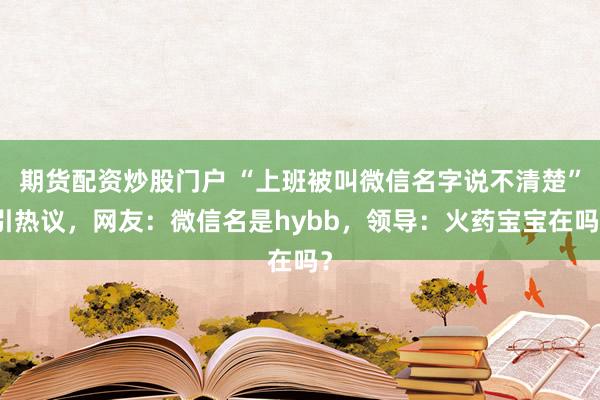 期货配资炒股门户 “上班被叫微信名字说不清楚”引热议，网友：微信名是hybb，领导：火药宝宝在吗？