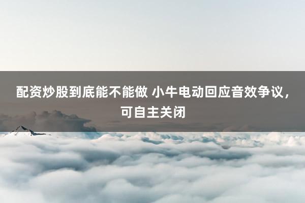 配资炒股到底能不能做 小牛电动回应音效争议，可自主关闭