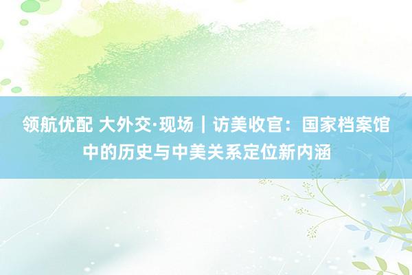 领航优配 大外交·现场｜访美收官：国家档案馆中的历史与中美关系定位新内涵