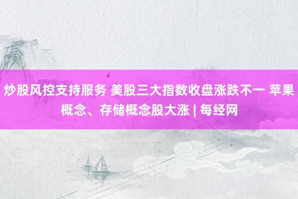 炒股风控支持服务 美股三大指数收盘涨跌不一 苹果概念、存储概念股大涨 | 每经网