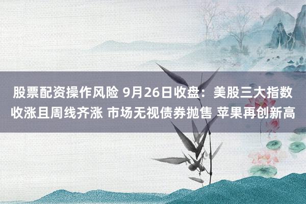 股票配资操作风险 9月26日收盘：美股三大指数收涨且周线齐涨 市场无视债券抛售 苹果再创新高